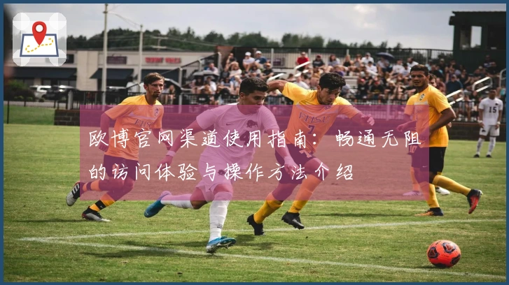 欧博官网渠道使用指南：畅通无阻的访问体验与操作方法介绍