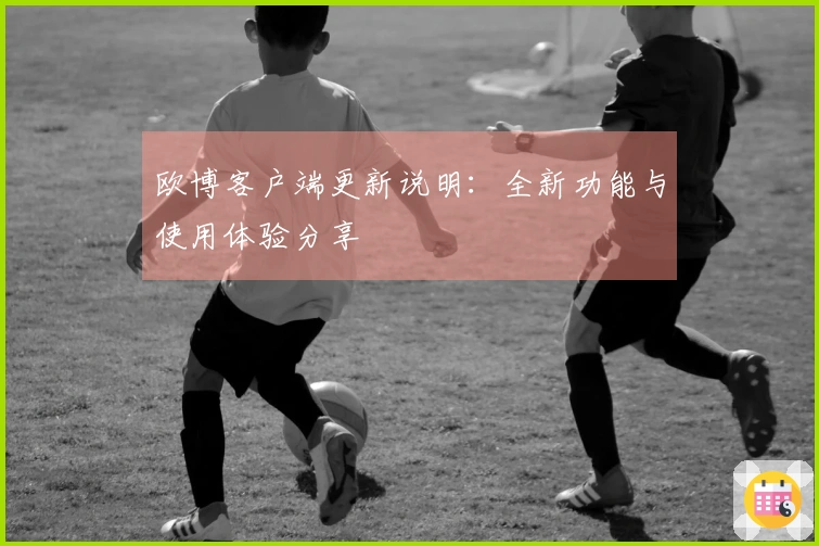欧博客户端更新说明：全新功能与使用体验分享